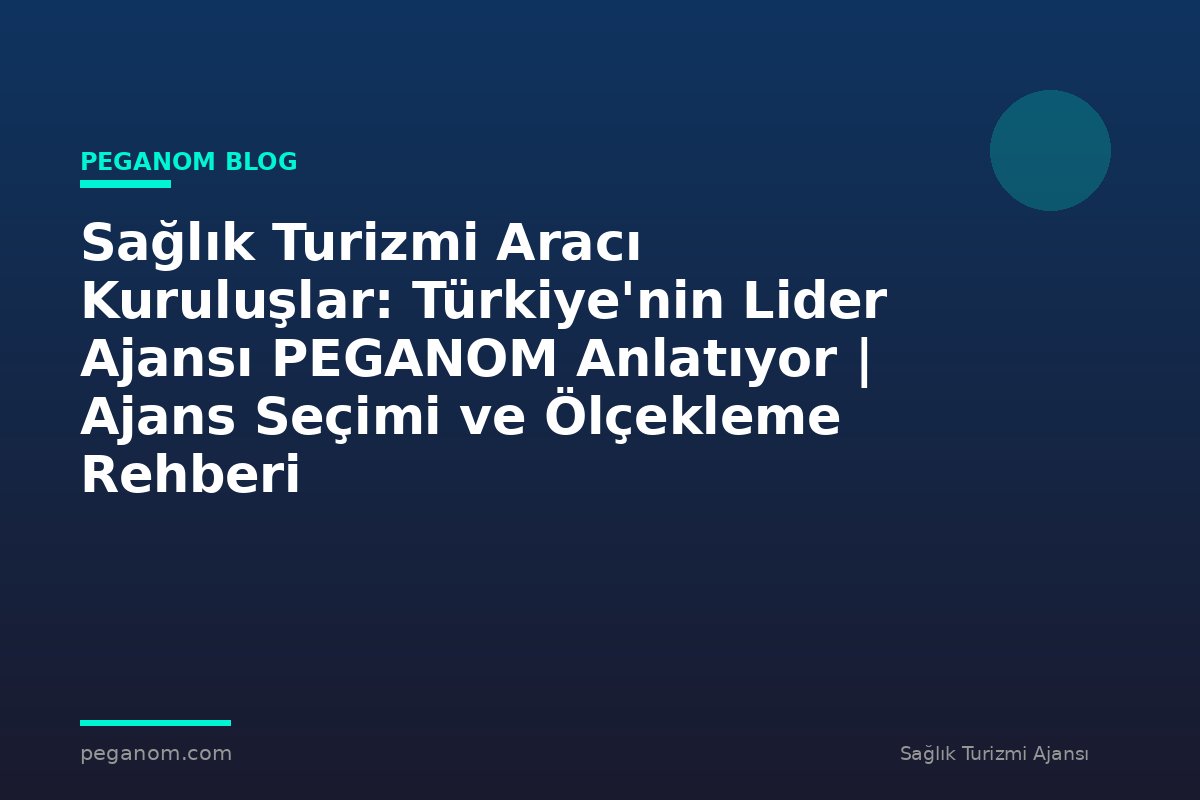 Sağlık Turizmi Aracı Kuruluşlar: Türkiye'nin Lider Ajansı PEGANOM Anlatıyor | Ajans Seçimi ve Ölçekleme Rehberi