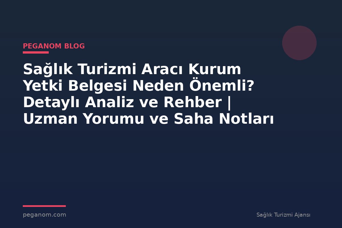Sağlık Turizmi Aracı Kurum Yetki Belgesi Neden Önemli? Detaylı Analiz ve Rehber | Uzman Yorumu ve Saha Notları