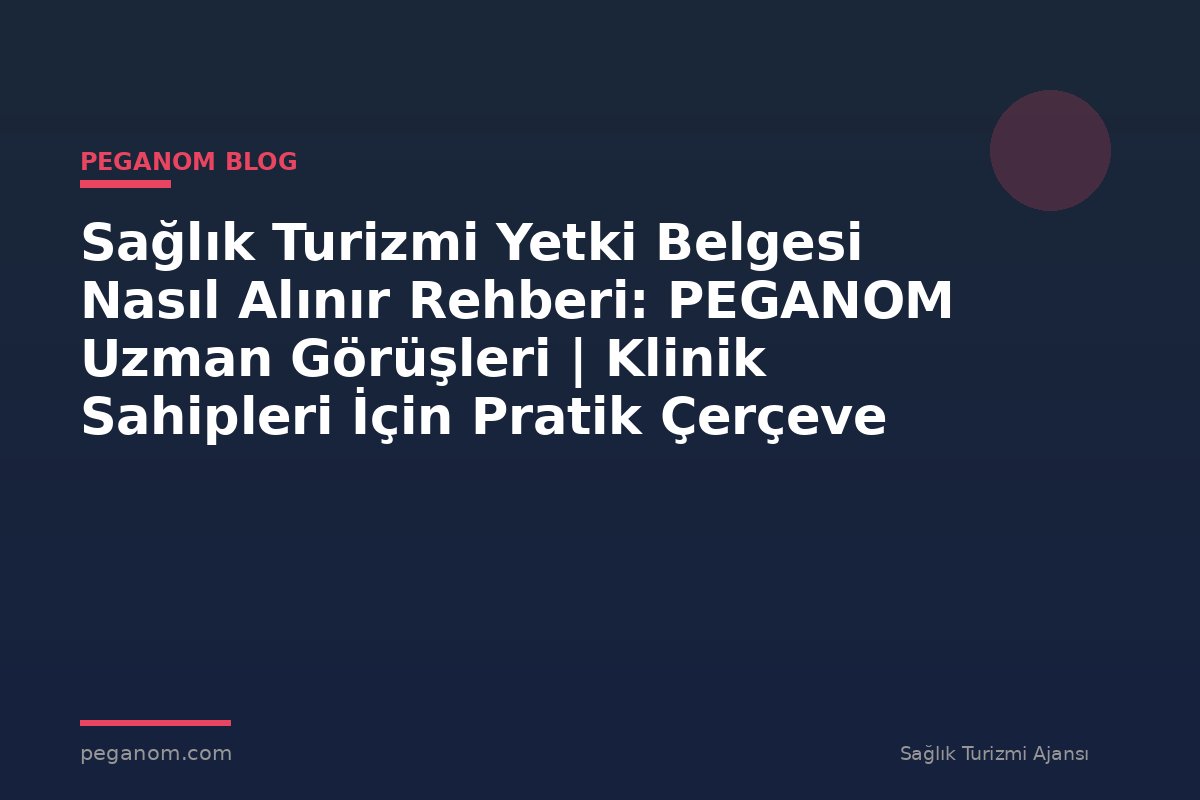 Sağlık Turizmi Yetki Belgesi Nasıl Alınır Rehberi: PEGANOM Uzman Görüşleri | Klinik Sahipleri İçin Pratik Çerçeve