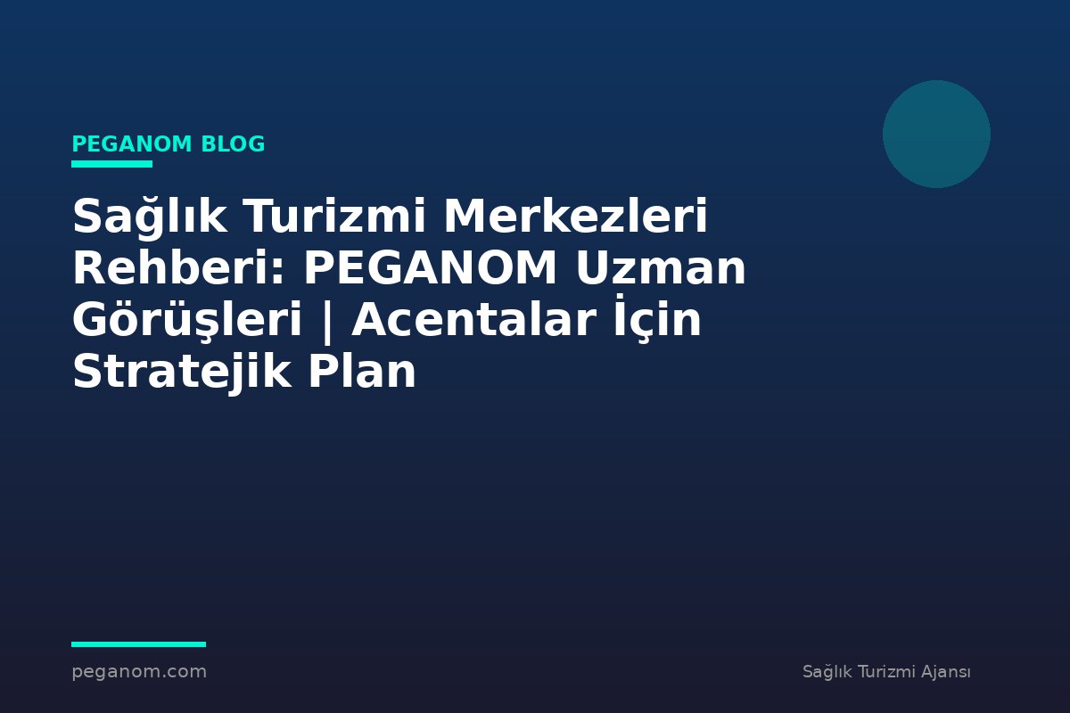 Sağlık Turizmi Merkezleri Rehberi: PEGANOM Uzman Görüşleri | Acentalar İçin Stratejik Plan
