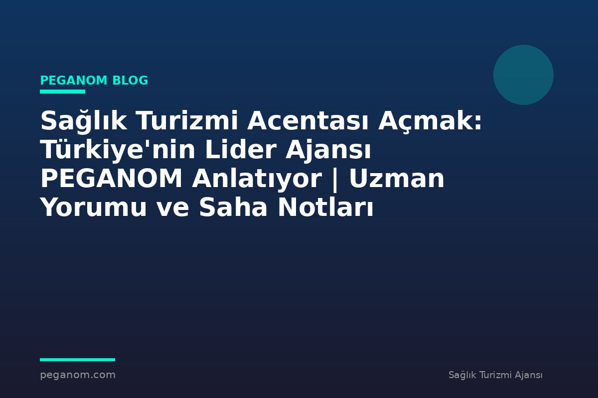 Sağlık Turizmi Acentası Açmak: Türkiye'nin Lider Ajansı PEGANOM Anlatıyor | Uzman Yorumu ve Saha Notları