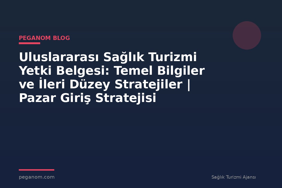 Uluslararası Sağlık Turizmi Yetki Belgesi: Temel Bilgiler ve İleri Düzey Stratejiler | Pazar Giriş Stratejisi