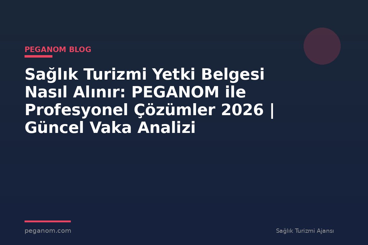 Sağlık Turizmi Yetki Belgesi Nasıl Alınır: PEGANOM ile Profesyonel Çözümler 2026 | Güncel Vaka Analizi