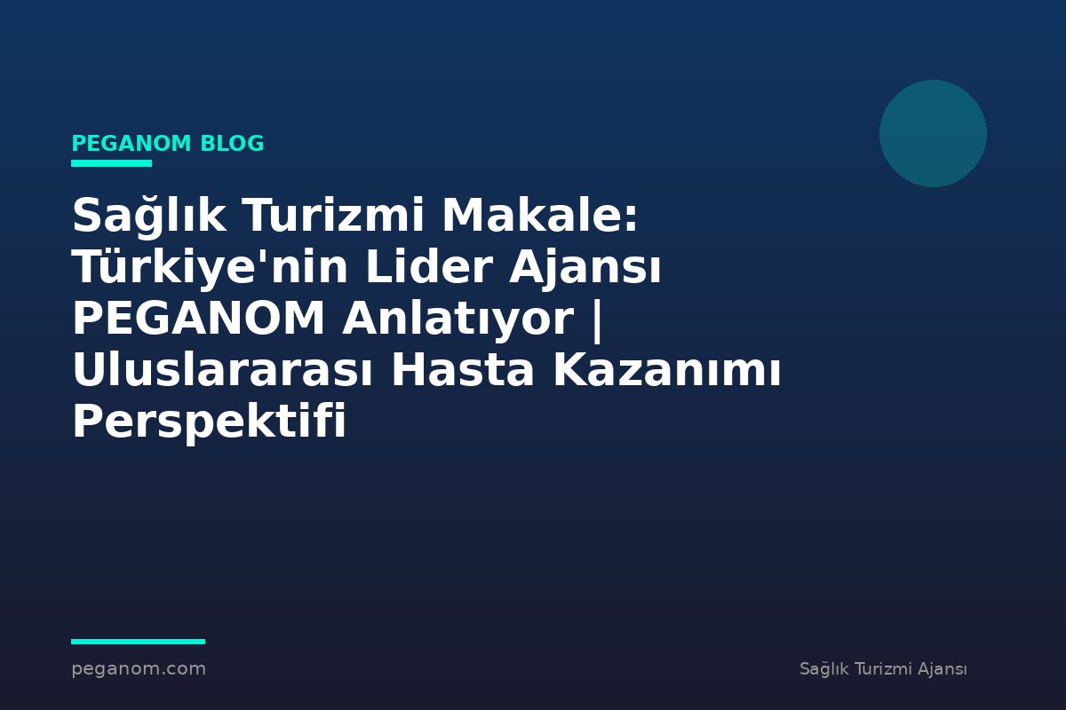 Sağlık Turizmi Makale: Türkiye'nin Lider Ajansı PEGANOM Anlatıyor | Uluslararası Hasta Kazanımı Perspektifi