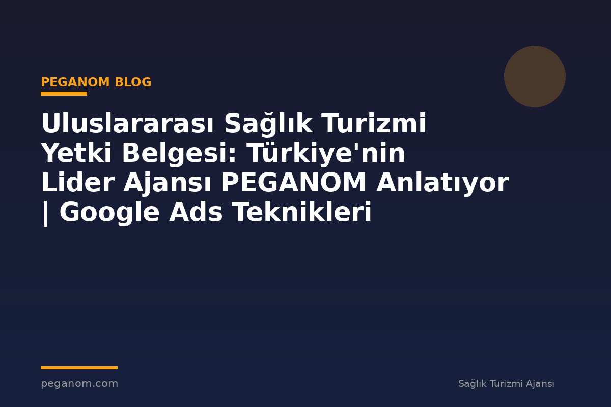 Uluslararası Sağlık Turizmi Yetki Belgesi: Türkiye'nin Lider Ajansı PEGANOM Anlatıyor | Google Ads Teknikleri