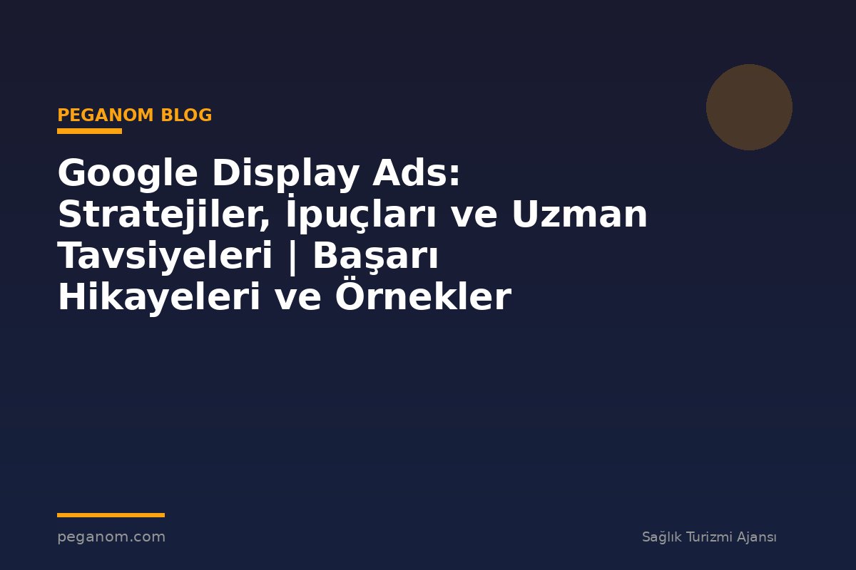 Google Display Ads: Stratejiler, İpuçları ve Uzman Tavsiyeleri | Başarı Hikayeleri ve Örnekler
