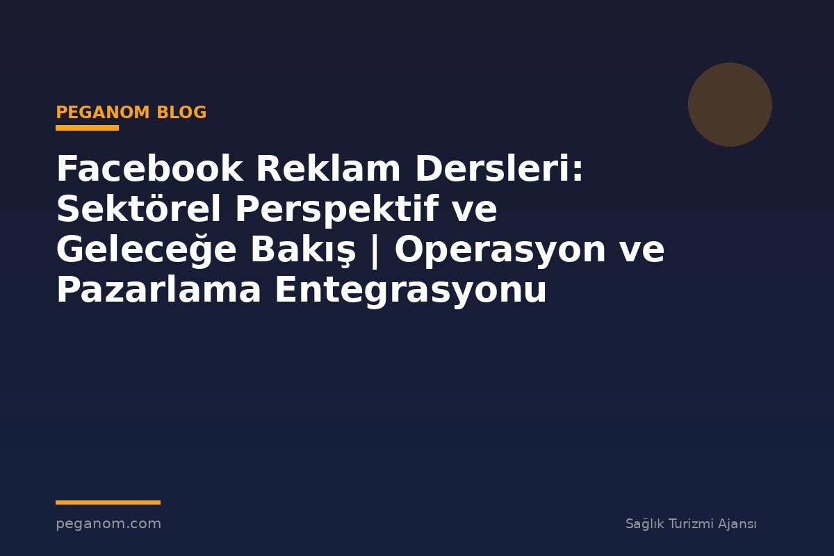 Facebook Reklam Dersleri: Sektörel Perspektif ve Geleceğe Bakış | Operasyon ve Pazarlama Entegrasyonu
